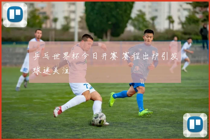 乒乓世界杯今日开赛 赛程出炉引发球迷关注