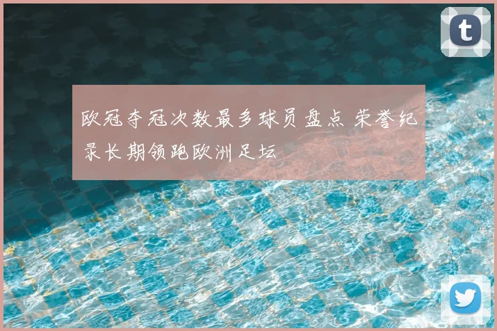 欧冠夺冠次数最多球员盘点 荣誉纪录长期领跑欧洲足坛